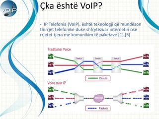 ?ka ?sht? VoIP?
? IP Telefonia (VoIP), ?sht? teknologji q? mund?son
thirrjet telefonike duke shfryt?zuar internetin ose
rrjetet tjera me komunikim t? paketave [1],[5]
 