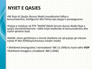 NYJET E QASJES
?N? Nyje t? Qasj?s (Access Node) mund?sohet lidhja e
konsumator?ve, konfigurimi dhe fshirja apo ?ky?ja e parapaguesve.

?Pajisja e instaluar n? PTK MASN(Multi Service Access Node) Nyje e
qasjes shum?sh?rbimshe Clidh? linjat telefonike t? konsumator?ve dhe
rrjetin q?ndror baz?.

?MASN- ofron p?rfshirjen e shum? sh?rbime n? nj? pajisje q? mbulon
rrjetat IP dhe ATM(asynchronous tranfer mode)

? Sh?rbimet brezngushta ( narrowband -NB ) ( 2Mb) ku hyn? edhe VOIP
?Sh?rbimet brezgj?ra ( brodband -BB) (>2Mb)
 