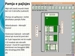 Pamja e pajisjes
?Nj? raft (rack) mund ti ket?
deri n? 4 n?nrafta (subrack)

?Pamja n? aplikacion i ?sht?
p?rshtatur pamj?s fizike
                                    N
                                    ?
?MainSubrack C N?nrafti             n
                                R   r
kryesor                         A
                                    a
                                    f
                                F   t
                                    i
?Extension Subrack Cn?nrafti    T
shtes? q? mund t? jen? deri     I

n? 3 p?r kapacitet m? t? madh
? 22 module tek n?nrafti
kryesor- mund t? suportohen
sh?rbimet me brezgj?r? (BB)
dhe brez?ngusht? (NB)
[3]
 