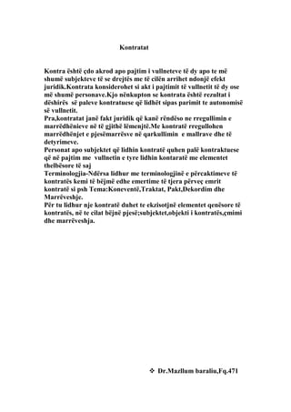 Kontratat


Kontra është çdo akrod apo pajtim i vullneteve të dy apo te më
shumë subjekteve të se drejtës me të cilën arrihet ndonjë efekt
juridik.Kontrata konsiderohet si akt i pajtimit të vullnetit të dy ose
më shumë personave.Kjo nënkupton se kontrata është rezultat i
dëshirës së paleve kontratuese që lidhët sipas parimit te autonomisë
së vullnetit.
Pra,kontratat janë fakt juridik që kanë rëndëso ne rregullimin e
marrëdhënieve në të gjithë lëmenjtë.Me kontratë rregullohen
marrëdhënjet e pjesëmarrësve në qarkullimin e mallrave dhe të
detyrimeve.
Personat apo subjektet që lidhin kontratë quhen palë kontraktuese
që në pajtim me vullnetin e tyre lidhin kontaratë me elementet
thelbësore të saj
Terminologjia-Ndërsa lidhur me terminologjinë e përcaktimeve të
kontratës kemi të bëjmë edhe emertime të tjera përveç emrit
kontratë si psh Tema:Koneventë,Traktat, Pakt,Dekordim dhe
Marrëveshje.
Për tu lidhur nje kontratë duhet te ekzisotjnë elementet qenësore të
kontratës, në te cilat bëjnë pjesë;subjektet,objekti i kontratës,çmimi
dhe marrëveshja.




                                       Dr.Mazllum baraliu,Fq.471
 