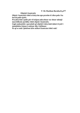  Dr.Mazllum Baraliu,Fq.477
          Objekti i kontratës
Objek i kontratës është ai detyrim apo prestim të cilen pala i ka
borxh palës tjetër.
Pra,detyrimi i palës për të krijuar,ndryshuar ose shuar ndonjë
marrëdhenie juridike është objekt i kontratës.
Ligji zankonisht e parasheh që objekti i detyrimit duhet të jetë i
mundshën,i lejuar,i caktuar dhe i definuar.
Po që se nuk i plotëson këto atëherë kontrata është rule!
 