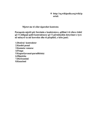  http://sq.wikipedia.org/wiki/p
                                      ortal:



       Mjetet me të cilat sigurohet kontrata

Paraqesin mjetët për forcimin e konktratave, qëllimi i të cilave është
që t’i obligojë palët kontraktuese që t’i përmbushin detyrimet e tyre
në mënyrë sa më korrekte dhe të përpiktë, e këto janë;

1.Denirai kontraktor
2.Kushti penal
3.Kamata vonuese
4.Pengu
5.Kapari(avanai-paradhënia)
6.Hipoteka
7.Dorëzanimi
8.Kuacioni
 