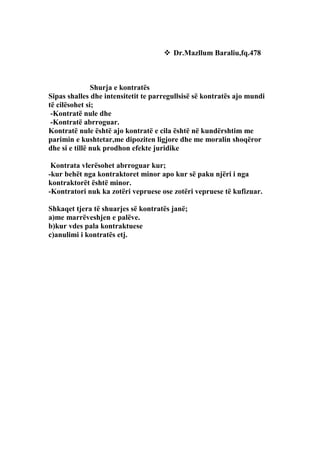  Dr.Mazllum Baraliu,fq.478



               Shurja e kontratës
Sipas shalles dhe intensitetit te parregullsisë së kontratës ajo mundi
të cilësohet si;
 -Kontratë nule dhe
 -Kontratë abrroguar.
Kontratë nule është ajo kontratë e cila është në kundërshtim me
parimin e kushtetar,me dipoziten ligjore dhe me moralin shoqëror
dhe si e tillë nuk prodhon efekte juridike

 Kontrata vlerësohet abrroguar kur;
-kur behët nga kontraktoret minor apo kur së paku njëri i nga
kontraktorët është minor.
-Kontratori nuk ka zotëri vepruese ose zotëri vepruese të kufizuar.

Shkaqet tjera të shuarjes së kontratës janë;
a)me marrëveshjen e palëve.
b)kur vdes pala kontraktuese
c)anulimi i kontratës etj.
 