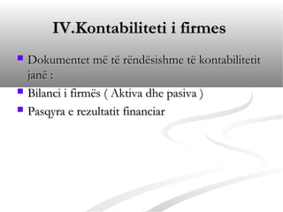 IV.Kontabiliteti i firmes
   Dokumentet më të rëndësishme të kontabilitetit
    janë :
   Bilanci i firmës ( Aktiva dhe pasiva )
   Pasqyra e rezultatit financiar
 