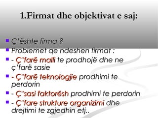1.Firmat dhe objektivat e saj:

   Ç’ështe firma ?
   Problemet qe ndeshen firmat :
   - Ç’farë malli te prodhojë dhe ne
    ç’farë sasie
   - Ç’farë teknologjie prodhimi te
    perdorin
   - Ç’sasi faktorësh prodhimi te perdorin
   - Ç’fare strukture organizimi dhe
    drejtimi te zgjedhin etj..
 