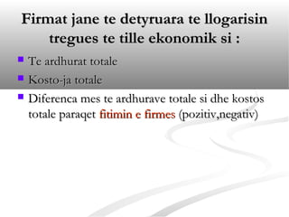 Firmat jane te detyruara te llogarisin
    tregues te tille ekonomik si :
   Te ardhurat totale
   Kosto-ja totale
   Diferenca mes te ardhurave totale si dhe kostos
    totale paraqet fitimin e firmes (pozitiv,negativ)
 