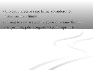 - Objektiv kryesor i nje firme konsiderohet
 maksimizimi i fitimit
- Firmat te cilat si synim kryesor nuk kane fitimin
 ose profitin,quhen organizata jofitimprurëse.
 