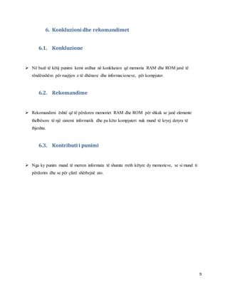 9
6. Konkluzioni dhe rekomandimet
6.1. Konkluzione
 Në bazë të këtij punimi kemi ardhur në konkluzion që memoria RAM dhe ROM janë të
rëndësishëm për ruajtjen e të dhënave dhe informacioneve, për kompjuter.
6.2. Rekomandime
 Rekomandimi është që të përdoren memoriet RAM dhe ROM për shkak se janë elemente
thelbësore të një sistemi informatik dhe pa këto kompjuteri nuk mund të kryej detyra të
thjeshta.
6.3. Kontributi i punimi
 Nga ky punim mund të merren informata të shumta rreth këtyre dy memorieve, se si mund ti
përdorim dhe se për çfarë shërbejnë ato.
 