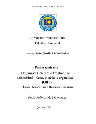 ORGANIZATA BOTËRORE E TREGTISË




             Universiteti Mbretëror Iliria
                   Fakulteti Ekonomik


          Punuar nga: Driton Qiraxhiu & Fatlum Hashani




                   Punim seminarik
         Organizata Botërore e Tregtisë dhe
    anëtarësimi i Kosovës në këtë organizatë
    .......................... .(OBT)
           Lënda: Menaxhimi i Resurseve Humane


            Profesori:Dr.sc. Mujë Gjonbalaj


                    Qershor, 2011
`
 