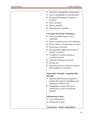 Fatlum Hashani                                Punim Seminarik


                  Alternativa e perzgjedhur (rekomanduar)
                  Arsyet e perzgjedhjes se kesaj alternative
                  Produktet dhe perfitimet e projektit te
                   investimit
                  Sasia e produktit
                  Njesia e produktit
                  Kosto per njesi e produktit


                 Vleresimi i Kostos dhe i Perfitimeve
                  Kosto e parashikuar per dy vitet e
                   meparshme
                  Kosto e investimit per tre vitet e ardhshme
                  Kosto e mbetur e investimit pas tre vjeteve
                  Kosto totale e investimit
                  Kosto periodike (shpenzimet korente) si
                   rezultat i investimit
                  Te ardhurat si rezultat i kryerjes se
                   investimit (nese ka)
                  Financimi i donatoreve (nese ka)
                  Kostoja neto
                  Supozimet e bera ne vleresimin e kostove
                   dhe te ardhurave te investimit


                 Menaxhimi i Projektit – Supozimet dhe
                 Rreziqet
                  Supozimet dhe Rreziqet ne zbatimin e
                   projektit dhe veprimet e planifikuara per
                   eleminimin e efektit te tyre
                  Permbledhje e menyres dhe rolit te
                   institucioneve, qe do te menaxhojne
                   projektin

                 Informacione te tjera
                  Lista e dokumentave
                  Informacione te tjera

                 Autorizuesit – nivelet e shqyrtimit te

                                                                12
 