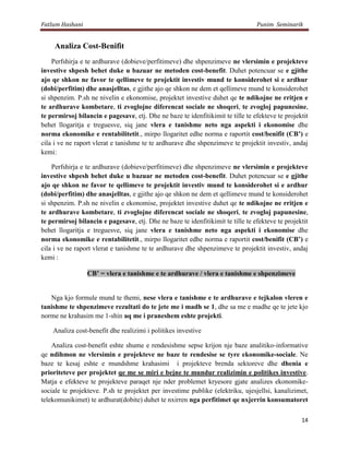 Fatlum Hashani                                                                   Punim Seminarik


     Analiza Cost-Benifit
    Perfshirja e te ardhurave (dobieve/perfitimeve) dhe shpenzimeve ne vlersimin e projekteve
investive shpesh behet duke u bazuar ne metoden cost-benefit. Duhet potencuar se e gjithe
ajo qe shkon ne favor te qellimeve te projektit investiv mund te konsiderohet si e ardhur
(dobi/perfitim) dhe anasjelltas, e gjithe ajo qe shkon ne dem et qellimeve mund te konsiderohet
si shpenzim. P.sh ne nivelin e ekonomise, projektet investive duhet qe te ndikojne ne rritjen e
te ardhurave kombetare, ti zvoglojne diferencat sociale ne shoqeri, te zvogloj papunesine,
te permirsoj bilancin e pagesave, etj. Dhe ne baze te idenfitikimit te tille te efekteve te projektit
behet llogaritja e treguesve, siq jane vlera e tanishme neto nga aspekti i ekonomise dhe
norma ekonomike e rentabilitetit., mirpo llogaritet edhe norma e raportit cost/benifit (CB’) e
cila i ve ne raport vlerat e tanishme te te ardhurave dhe shpenzimeve te projektit investiv, andaj
kemi:

    Perfshirja e te ardhurave (dobieve/perfitimeve) dhe shpenzimeve ne vlersimin e projekteve
investive shpesh behet duke u bazuar ne metoden cost-benefit. Duhet potencuar se e gjithe
ajo qe shkon ne favor te qellimeve te projektit investiv mund te konsiderohet si e ardhur
(dobi/perfitim) dhe anasjelltas, e gjithe ajo qe shkon ne dem et qellimeve mund te konsiderohet
si shpenzim. P.sh ne nivelin e ekonomise, projektet investive duhet qe te ndikojne ne rritjen e
te ardhurave kombetare, ti zvoglojne diferencat sociale ne shoqeri, te zvogloj papunesine,
te permirsoj bilancin e pagesave, etj. Dhe ne baze te idenfitikimit te tille te efekteve te projektit
behet llogaritja e treguesve, siq jane vlera e tanishme neto nga aspekti i ekonomise dhe
norma ekonomike e rentabilitetit., mirpo llogaritet edhe norma e raportit cost/benifit (CB’) e
cila i ve ne raport vlerat e tanishme te te ardhurave dhe shpenzimeve te projektit investiv, andaj
kemi :

                 CB’ = vlera e tanishme e te ardhurave / vlera e tanishme e shpenzimeve


   Nga kjo formule mund te themi, nese vlera e tanishme e te ardhurave e tejkalon vleren e
tanishme te shpenzimeve rezultati do te jete me i madh se 1, dhe sa me e madhe qe te jete kjo
norme ne krahasim me 1-shin aq me i praneshem eshte projekti.

    Analiza cost-benefit dhe realizimi i politikes investive

    Analiza cost-benefit eshte shume e rendesishme sepse krijon nje baze analitiko-informative
qe ndihmon ne vlersimin e projekteve ne baze te rendesise se tyre ekonomike-sociale. Ne
baze te kesaj eshte e mundshme krahasimi i projekteve brenda sektoreve dhe dhenia e
prioriteteve per projektet qe me se miri e bejne te mundur realizimin e politikes investive.
Matja e efekteve te projekteve paraqet nje nder problemet kryesore gjate analizes ekonomike-
sociale te projekteve. P.sh te projektet per investime publike (elektriku, ujesjellsi, kanalizimet,
telekomunikimet) te ardhurat(dobite) duhet te nxirren nga perfitimet qe nxjerrin konsumatoret

                                                                                                  14
 