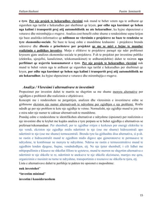 Fatlum Hashani                                                                  Punim Seminarik


e tyre. Per nje projek te hekurudhes vlersimi nuk mund te behet vetem nga te ardhurat qe
sigurohen nga tarifat e hekurudhes per sherbimet qe kryen, por edhe nga kursimet qe behen
nga kalimi i transportit prej atij automobilistik ne ate hekurudhor, ku hyjne shpenzimet e
veturave dhe mirembajtja e rrugeve. Analiza cost-benefit eshte shume e rendesishme sepse krijon
nje baze analitiko-informative qe ndihmon ne vlersimin e projekteve ne baze te rendesise se
tyre ekonomike-sociale. Ne baze te kesaj eshte e mundshme krahasimi i projekteve brenda
sektoreve dhe dhenia e prioriteteve per projektet qe me se miri e bejne te mundur
realizimin e politikes investive. Matja e efekteve te projekteve paraqet nje nder problemet
kryesore gjate analizes ekonomike-sociale te projekteve. P.sh te projektet per investime publike
(elektriku, ujesjellsi, kanalizimet, telekomunikimet) te ardhurat(dobite) duhet te nxirren nga
perfitimet qe nxjerrin konsumatoret e tyre. Per nje projek te hekurudhes vlersimi nuk
mund te behet vetem nga te ardhurat qe sigurohen nga tarifat e hekurudhes per sherbimet qe
kryen, por edhe nga kursimet qe behen nga kalimi i transportit prej atij automobilistik ne
ate hekurudhor, ku hyjne shpenzimet e veturave dhe mirembajtja e rrugeve.


   Analiza / Vleresimi i alternativave te investimit
Propozimet per investim duhet te marrin ne shqyrtim sa me shume menyra alternative per
zgjidhjen e problemit dhe realizimin e objektivave.
Koncepti me i rendesishem ne pergatitjen, analizen dhe vleresimin e investimeve eshte se
gjithmone ekziston nje numer alternativash te ndryshme per zgjidhjen e nje problemi. Rralle
ndodh qe per nje problem te kete nje zgjidhje te vetme. Normalisht, nje zgjidhje mund te jete me
e mira nder nje numer te caktuar alternativash te mundshme.
Prandaj eshte e rendesishme te identifikohen alternativat e ndryshme (opsionet) per realizimin e
nje investimi dhe te kryhet me kujdes analiza e tyre perpara se te behet zgjedhja e alternatives se
preferuar/rekomanduar. Per shembull, per te zgjidhur rritjen e kerkeses per energji elektrike te
nje vendi, ekziston nje zgjedhje midis ndertimit te nje (ose me shume) hidrocentrali apo
ndertimit te nje (ose me shume) termocentrali. Brenda tyre ka gjithashtu disa alternativa, si p.sh.
ne rastin e hidrocentralit mund te zgjedhim midis digave apo gjeneratoreve te permasave te
ndryshme, te kombinuar ne menyra te ndryshme. Ndersa ne rastin e termocentraleve mund te
zgjedhim lenden djegese, fuqine, vendndodhjen, etj. Ne nje tjeter shembull, i cili lidhet me
mbipopullimin e klasave ne shkollat fillore te qyteteve, mund te merren ne shqyrtim alternativa e
ndertimit te nje shkolle te re, ndertimit te anekseve te nje shkolle ekzistuese, marrjes me qera,
organizimin e mesimit ne turne te ndryshme, transportimin e nxenesve ne shkolla te tjera, etj.
Lista e alternativave duhet te perfshije te pakten tre opsionet e meposhtme:
nuk investohet”
“investim minimal”
investim i konsiderueshem




                                                                                                15
 