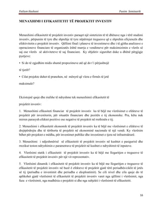 Fatlum Hashani                                                                     Punim Seminarik


MENAXHIMI I EFIKASITETIT TË PROJEKTIT INVESTIV


Menaxhimi efikasitetit të projektit investiv paraqet një sintetizim të të dhënave nga i tërë studimi
investiv, përpunim të tyre dhe shprehje të tyre nëpërmjet treguesve që e shprehin efiçiencën dhe
efektivitetin e projektit investiv. Qëllimi final i planeve të investimeve dhe i të gjitha analizave e
operacioneve financiare të organizatës është marrja e vendimeve për maksimizimin e vlerës së
saj ose vlerës së aktiviteteve të saj financiare. Ky objektiv sigurohet duke u dhënë përgjigje
pyetjeve:

• Si do të zgjedhim midis shumë propozimeve atë që do t’i përjashtojë

të tjerët?

• Cilat projekte duhet të pranohen, në mënyrë që vlera e firmës të jetë

maksimale?



Ekzistojnë qasje dhe rrafshe të ndryshme tek menaxhimii efikasitetit të

projektit investiv:

1. Menaxhimi efikasiteti financiar të projektit investiv ka të bëjë me vlerësimet e efekteve të
projektit për investitorin, për situatën financiare dhe pozitën e tij ekonomike. Pra, këtu nuk
mirren parasysh efektet pozitive ose negative të projektit në rrethinën e tij.

2. Menaxhimi i efikasitetit ekonomik të projektit investiv ka të bëjë me vlerësimet e efekteve të
drejtpërdrejta dhe të tërthorta të projektit në ekonominë nacionale të një vendi. Ky vlerësim
bëhet për projektet e mëdha, për investimet publike dhe investimet e tjera në infrastrukturë.

3. Menaxhimi i ndjeshmërisë së efikasitetit të projektit investiv në kushtet e pasigurisë dhe
rrezikut teston ndryshimin e parametrave të projektit në kushtet e ndryshimit të inputeve.

4. Vlerësimi statik i efikasitetit të projektit investiv ka të bëjë me llogaritjen e treguesve të
efikasitetit të projektit investiv për një vit reprezentativ.

5. Vlerësimi dinamik i efikasitetit të projektit investiv ka të bëjë me llogaritjen e treguesve të
efikasitetit të projektit investiv në bazë ë efekteve të projektit gjatë tërë periudhës/ciklit të jetës
së tij (periudha e investimit dhe periudha e eksploatimit). Se cili nivel dhe cila qasje do të
aplikohet gjatë vlerësimit të efikasitetit të projektit investiv varet nga qëllimi i vlerësimit, nga
faza e vlerësimit, nga madhësia e projektit si dhe nga subjekti i vlerësimit të efikasitetit.



                                                                                                    16
 
