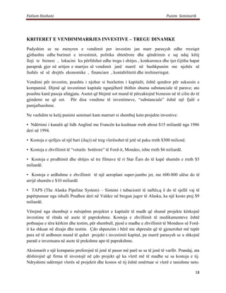Fatlum Hashani                                                                     Punim Seminarik




KRITERET E VENDIMMARRJES INVESTIVE – TREGU DINAMKE
Padyshim se ne menyren e vendimit per investim jan marr parasysh edhe rreziqet
gjithashtu edhe burimet e investimit, politika shtetërore dhe qëndrimin e saj ndaj këtij
lloji te biznesi , lokacini ku përfshihet edhe tregu i shitjes , konkurenca dhe tjer.Gjitha hapat
paraprak gjer në aritjen e marrjes së vendimit janë marrë në bashkpunim me njohës së
fushës së së drejtës ekonomike , financiare , kontabilitetit dhe inxhineringut.

Vendimi për investim, poashtu i njohur si buxhetim i kapitalit, është qendror për suksesin e
kompanisë. Dijmë që investimet kapitale nganjëherë thithin shuma substanciale të parave; ato
poashtu kanë pasoja afatgjata. Asetet që blejmë sot mund të përcaktojnë biznesin në të cilin do të
gjindemi ne që sot. Për disa vendime të investimeve, “substanciale” është një fjalë e
pamjaftueshme.

Ne vazhdim te ketij punimi seminari kam marrurr si shembuj keto projekte investive:

• Ndërtimi i kanalit që lidh Anglinë me Francën ka kushtuar rreth about $15 miliardë nga 1986
deri në 1994.

• Kostoja e sjelljes së një bari (ilaçi) në treg vlerësohet të jetë së paku rreth $300 milionë.

• Kostoja e zhvillimit të “veturës botërore” të Ford-it, Mondeo, ishte rreth $6 miliardë.

• Kostoja e prodhimit dhe shitjes së tre filmave të ri Star Ëars do të kapë shumën e rreth $3
miliardë.

• Kostoja e ardhshme e zhvillimit të një aeroplani super-jumbo jet, me 600-800 ulëse do të
arrijë shumën e $10 miliardë.

• TAPS (The Alaska Pipeline System) – Sistemi i tubacionit të naftës,q ë do të sjellë vaj të
papërpunuar nga ishulli Prudhoe deri në Valdez në bregun jugor të Alaska, ka një kosto prej $9
miliardë.

Vërejmë nga shembujt e mësipërm projektet e kapitalit të madh që shumë projekte kërkojnë
investime të rënda në asete të paprekshme. Kostoja e zhvillimit të medikamenteve është
pothuajse e tëra kërkim dhe testim, për shembull, pjesë e madhe e zhvillimit të Mondeos së Ford-
it ka shkuar në dizajn dhe testim. Çdo shpenzim i bërë me shpresën që të gjenerohet më tepër
para në të ardhmen mund të quhet projekt i investimit kapital, pa marrë parasysh se a shkojnë
paratë e investuara në asete të prekshme apo të paprekshme.

Aksionarët e një kompanie preferojnë të jenë të pasur më parë se sa të jenë të varfër. Prandaj, ata
dëshirojnë që firma të investojë në çdo projekt që ka vlerë më të madhe se sa kostoja e tij.
Ndryshimi ndërmjet vlerës së projektit dhe kostos së tij është emërtuar si vlerë e tanishme neto.

                                                                                                  18
 