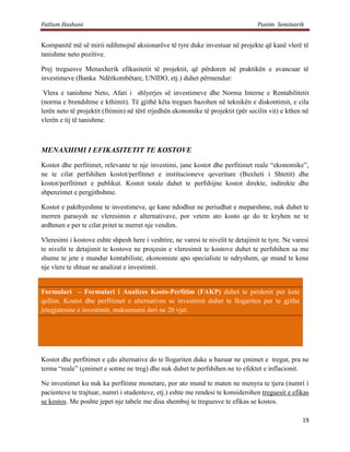 Fatlum Hashani                                                                    Punim Seminarik


         Kompanitë më së mirii ndihmojnë aksionarëve të tyre duke investuar në projekte që kanë vlerë të
         tanishme neto pozitive.

         Prej treguesve Menaxherik efikasitetit të projektit, që përdoren në praktikën e avancuar të
         investimeve (Banka Ndërkombëtare, UNIDO, etj.) duhet përmendur:

          Vlera e tanishme Neto, Afati i shlyerjes së investimeve dhe Norma Interne e Rentabilitetit
         (norma e brendshme e kthimit). Të gjithë këta tregues bazohen në teknikën e diskontimit, e cila
         lerën neto të projektit (fitimin) në tërë rrjedhën ekonomike të projektit (për secilin vit) e kthen në
         vlerën e tij të tanishme.



         MENAXHIMI I EFIKASITETIT TE KOSTOVE

         Kostot dhe perfitimet, relevante te nje investimi, jane kostot dhe perfitimet reale “ekonomike”,
         ne te cilat perfshihen kostot/perfitmet e institucioneve qeveritare (Buxheti i Shtetit) dhe
         kostot/perfitimet e publikut. Kostot totale duhet te perfshijne kostot direkte, indirekte dhe
         shpenzimet e pergjithshme.

         Kostot e pakthyeshme te investimeve, qe kane ndodhur ne periudhat e meparshme, nuk duhet te
         merren parasysh ne vleresimin e alternativave, por vetem ato kosto qe do te kryhen ne te
         ardhmen e per te cilat pritet te merret nje vendim.

         Vleresimi i kostove eshte shpesh here i veshtire, ne varesi te nivelit te detajimit te tyre. Ne varesi
         te nivelit te detajimit te kostove ne proçesin e vleresimit te kostove duhet te perfshihen sa me
         shume te jete e mundur kontabiliste, ekonomiste apo specialiste te ndryshem, qe mund te kene
         nje vlere te shtuar ne analizat e investimit.

10.1.1
         Formulari – Formulari i Analizes Kosto-Perfitim (FAKP) duhet te perdoret per kete
         qellim. Kostot dhe perfitimet e alternatives se investimit duhet te llogariten per te gjithe
         jetegjatesine e investimit, maksimumi deri ne 20 vjet.



10.1.2


         Kostot dhe perfitimet e çdo alternative do te llogariten duke u bazuar ne çmimet e tregut, pra ne
         terma “reale” (çmimet e sotme ne treg) dhe nuk duhet te perfshihen ne to efektet e inflacionit.

         Ne investimet ku nuk ka perfitime monetare, por ato mund te maten ne menyra te tjera (numri i
         pacienteve te trajtuar, numri i studenteve, etj.) eshte me rendesi te konsiderohen treguesit e efikas
         se kostos. Me poshte jepet nje tabele me disa shembuj te treguesve te efikas se kostos.

                                                                                                            19
 