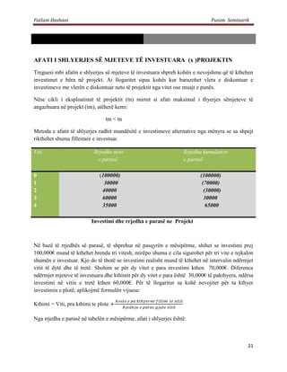 Fatlum Hashani                                                                Punim Seminarik




AFATI I SHLYERJES SË MJETEVE TË INVESTUARA (x )PROJEKTIN
Treguesi mbi afatin e shlyerjes së mjeteve të investuara shpreh kohën e nevojshme që të kthehen
investimet e bëra në projekt. Ai llogaritet sipas kohës kur barazohet vlera e diskontuar e
investimeve me vlerën e diskontuar neto të projektit nga vitet ose muajt e punës.

Nëse cikli i eksploatimit të projektit (tn) mirret si afati maksimal i thyerjes sëmjeteve të
angazhuara në projekt (tm), atëherë kemi:

                                tm < tn

Metoda e afatit të shlyerjes radhit mundësitë e investimeve alternative nga mënyra se sa shpejt
rikthehet shuma fillestare e investuar.

Viti                       Rrjedha neto                            Rrjedha kumulative
                            e parasë                               e parasë

0                            (100000)                                    (100000)
1                              30000                                      (70000)
2                             40000                                        (30000)
3                             60000                                        30000
4                             35000                                         65000

                          Investimi dhe rrjedha e parasë ne Projekt



Në bazë të rrjedhës së parasë, të shprehur në pasqyrën e mësipërme, shihet se investimi prej
100,000€ mund të kthehet brenda tri vitesh, mirëpo shuma e cila sigurohet për tri vite e tejkalon
shumën e investuar. Kjo do të thotë se investimi realisht mund të kthehet në intervalin ndërmjet
vitit të dytë dhe të tretë. Shohim se për dy vitet e para investimi kthen 70,000€. Diferenca
ndërmjet mjeteve të investuara dhe kthimit për dy vitet e para është 30,000€ të pakthyera, ndërsa
investimi në vitin e tretë kthen 60,000€. Për të llogaritur sa kohë nevojitet për ta kthyer
investimin e plotë, aplikojmë formulën vijuese:

Kthimi = Viti, pra kthimi te plote

Nga rrjedha e parasë në tabelën e mësipërme, afati i shlyerjes është:



                                                                                              21
 