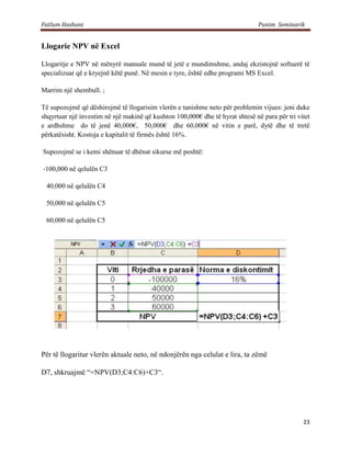 Fatlum Hashani                                                                 Punim Seminarik


Llogarie NPV në Excel

Llogaritje e NPV në mënyrë manuale mund të jetë e mundimshme, andaj ekzistojnë softuerë të
specializuar që e kryejnë këtë punë. Në mesin e tyre, është edhe programi MS Excel.

Marrim një shembull. ;

Të supozojmë që dëshirojmë të llogarisim vlerën e tanishme neto për problemin vijues: jeni duke
shqyrtuar një investim në një makinë që kushton 100,000€ dhe të hyrat shtesë në para për tri vitet
e ardhshme do të jenë 40,000€, 50,000€ dhe 60,000€ në vitin e parë, dytë dhe të tretë
përkatësisht. Kostoja e kapitalit të firmës është 16%.

Supozojmë se i kemi shënuar të dhënat sikurse më poshtë:

-100,000 në qelulën C3

 40,000 në qelulën C4

 50,000 në qelulën C5

 60,000 në qelulën C5




Për të llogaritur vlerën aktuale neto, në ndonjërën nga celulat e lira, ta zëmë

D7, shkruajmë “=NPV(D3;C4:C6)+C3“.




                                                                                               23
 