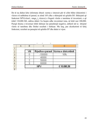 Fatlum Hashani                                                        Punim Seminarik


Do të na duhen këto informata shtesë: norma e interesit për të cilën bëhet diskontimi i
vlerave të ardhshme të parasë, ta zëmë 16% dhe e shënojmë në qelulën D3. Shikojmë që
funksioni NPV(vlera1, rangu_i_vlerave) e llogarit vlerën e tanishme të investimit, e që
është 110,080.36€, ndërsa duhet t’ia heqim edhe investimet tona, në këtë rast 100,000.
Pasiqë shuma e investuar është shënuar me parashenjë negative, atëherë atë ia shtojmë
vlerës së tanishme dhe fitohet rezultati i kërkuar. Me kaq, pas ekzekutimit të këtij
funksioni, rezultati na paraqitet në qelulën D7 dhe duket si vijon:




                                                                                    24
 