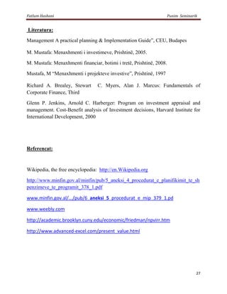 Fatlum Hashani                                                        Punim Seminarik


Literatura:

Management A practical planning & Implementation Guide”, CEU, Budapes

M. Mustafa: Menaxhmenti i investimeve, Prishtinë, 2005.

M. Mustafa: Menaxhmenti financiar, botimi i tretë, Prishtinë, 2008.

Mustafa, M “Menaxhmenti i projekteve investive”, Prishtinë, 1997

Richard A. Brealey, Stewart      C. Myers, Alan J. Marcus: Fundamentals of
Corporate Finance, Third

Glenn P. Jenkins, Arnold C. Harberger: Program on investment appraisal and
management. Cost-Benefit analysis of Investment decisions, Harvard Institute for
International Development, 2000




Referencat:



Wikipedia, the free encyclopedia: http://en.Wikipedia.org

http://www.minfin.gov.al/minfin/pub/5_aneksi_4_procedurat_e_planifikimit_te_sh
penzimeve_te_programit_378_1.pdf

www.minfin.gov.al/.../pub/6_aneksi_5_procedurat_e_mip_379_1.pd

www.weebly.com

http://academic.brooklyn.cuny.edu/economic/friedman/npvirr.htm

http://www.advanced-excel.com/present_value.html




                                                                                    27
 