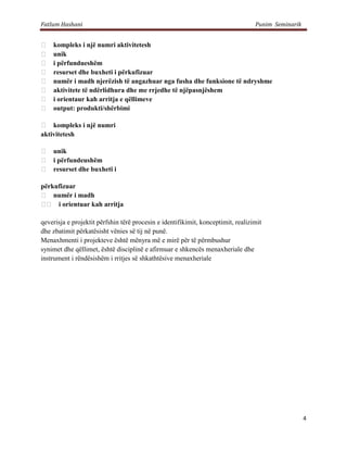 Fatlum Hashani                                                                    Punim Seminarik


   kompleks i një numri aktivitetesh
   unik
   i përfundueshëm
   resurset dhe buxheti i përkufizuar
   numër i madh njerëzish të angazhuar nga fusha dhe funksione të ndryshme
   aktivitete të ndërlidhura dhe me rrjedhe të njëpasnjëshem
   i orientaur kah arritja e qëllimeve
   output: produkti/shërbimi

 kompleks i një numri
aktivitetesh

 unik
 i përfundeushëm
 resurset dhe buxheti i

përkufizuar
 numër i madh
  i orientuar kah arritja

qeverisja e projektit përfshin tërë procesin e identifikimit, konceptimit, realizimit
dhe zbatimit përkatësisht vënies së tij në punë.
Menaxhmenti i projekteve është mënyra më e mirë për të përmbushur
synimet dhe qëllimet, është disciplinë e afirmuar e shkencës menaxheriale dhe
instrument i rëndësishëm i rritjes së shkathtësive menaxheriale




                                                                                                    4
 