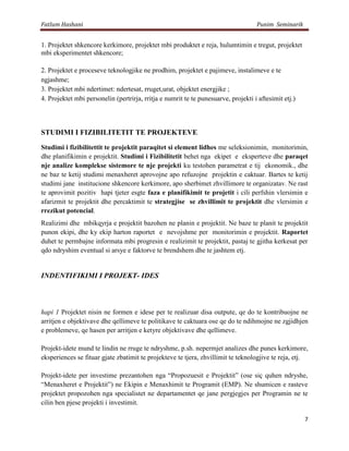 Fatlum Hashani                                                                      Punim Seminarik


1. Projektet shkencore kerkimore, projektet mbi produktet e reja, hulumtimin e tregut, projektet
mbi eksperimentet shkencore;

2. Projektet e proceseve teknologjike ne prodhim, projektet e pajimeve, instalimeve e te
ngjashme;
3. Projektet mbi ndertimet: ndertesat, rruget,urat, objektet energjike ;
4. Projektet mbi personelin (pertrirja, rritja e numrit te te punesuarve, projekti i aftesimit etj.)



STUDIMI I FIZIBILITETIT TE PROJEKTEVE

Studimi i fizibilitettit te projektit paraqitet si element lidhes me seleksionimin, monitorimin,
dhe planifikimin e projektit. Studimi i Fizibilitetit behet nga ekipet e eksperteve dhe paraqet
nje analize komplekse sistemore te nje projekti ku testohen parametrat e tij ekonomik., dhe
ne baz te ketij studimi menaxheret aprovojne apo refuzojne projektin e caktuar. Bartes te ketij
studimi jane institucione shkencore kerkimore, apo sherbimet zhvillimore te organizatav. Ne rast
te aprovimit pozitiv hapi tjeter esgte faza e planifikimit te projetit i cili perfshin vlersimin e
afarizmit te projektit dhe percaktimit te strategjise se zhvillimit te projektit dhe vlersimin e
rrezikut potencial.
Realizimi dhe mbikqyrja e projektit bazohen ne planin e projektit. Ne baze te planit te projektit
punon ekipi, dhe ky ekip harton raportet e nevojshme per monitorimin e projektit. Raportet
duhet te permbajne informata mbi progresin e realizimit te projektit, pastaj te gjitha kerkesat per
qdo ndryshim eventual si arsye e faktorve te brendshem dhe te jashtem etj.


INDENTIFIKIMI I PROJEKT- IDES



hapi 1 Projektet nisin ne formen e idese per te realizuar disa outpute, qe do te kontribuojne ne
arritjen e objektivave dhe qellimeve te politikave te caktuara ose qe do te ndihmojne ne zgjidhjen
e problemeve, qe hasen per arritjen e ketyre objektivave dhe qellimeve.

Projekt-idete mund te lindin ne rruge te ndryshme, p.sh. nepermjet analizes dhe punes kerkimore,
eksperiences se fituar gjate zbatimit te projekteve te tjera, zhvillimit te teknologjive te reja, etj.

Projekt-idete per investime prezantohen nga “Propozuesit e Projektit” (ose siç quhen ndryshe,
“Menaxheret e Projektit”) ne Ekipin e Menaxhimit te Programit (EMP). Ne shumicen e rasteve
projektet propozohen nga specialistet ne departamentet qe jane pergjegjes per Programin ne te
cilin ben pjese projekti i investimit.

                                                                                                       7
 