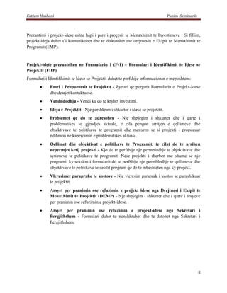 Fatlum Hashani                                                                    Punim Seminarik



Prezantimi i projekt-idese eshte hapi i pare i proçesit te Menaxhimit te Investimeve . Si fillim,
projekt-ideja duhet t’i komunikohet dhe te diskutohet me drejtuesin e Ekipit te Menaxhimit te
Programit (EMP).



Projekt-idete prezantohen ne Formularin 1 (F-1) – Formulari i Identifikimit te Idese se
Projektit (FIIP)
Formulari i Identifikimit te Idese se Projektit duhet te perfshije informacionin e meposhtem:
             Emri i Propozuesit te Projektit - Zyrtari qe pergatit Formularin e Projekt-Idese
             dhe detajet kontaktuese.
             Vendndodhja - Vendi ku do te kryhet investimi.
             Ideja e Projektit - Nje pershkrim i shkurter i idese se projektit.
             Problemet qe do te adresohen - Nje shpjegim i shkurter dhe i qarte i
             problematikes se gjendjes aktuale, e cila pengon arritjen e qellimeve dhe
             objektivave te politikave te programit dhe menyren se si projekti i propozuar
             ndihmon ne kapercimin e problematikes aktuale.
             Qellimet dhe objektivat e politikave te Programit, te cilat do te arrihen
             nepermjet ketij projekti - Kjo do te perfshije nje permbledhje te objektivave dhe
             synimeve te politikave te programit. Nese projekti i sherben me shume se nje
             programi, ky seksion i formularit do te perfshije nje permbledhje te qellimeve dhe
             objektivave te politikave te secilit program qe do te mbeshteten nga ky projekt.
             Vleresimet paraprake te kostove - Nje vleresim paraprak i kostos se parashikuar
             te projektit.
             Arsyet per pranimin ose refuzimin e projekt idese nga Drejtuesi i Ekipit te
             Menaxhimit te Projektit (DEMP) - Nje shpjegim i shkurter dhe i qarte i arsyeve
             per pranimin ose refuzimin e projekt-idese.
             Arsyet per pranimin ose refuzimin e projekt-idese nga Sekretari i
             Pergjithshem - Formulari duhet te nenshkruhet dhe te datohet nga Sekretari i
             Pergjithshem.




                                                                                                    8
 