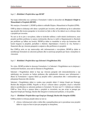 Fatlum Hashani                                                                 Punim Seminarik



hapi 2 – Rishikimi i Projekt-Idese nga DEMP


Nje kopje elektronike ose e printuar e Formularit-1 duhet te dorezohet tek Drejtuesi i Ekipit te
Menaxhimit te Projektit (DEMP).
Me marrjen e Formularit 1, DEMP-ja duhet te mbledhi Ekipin e Menaxhimit te Projektit (EPM).
EMP-ja duhet te diskutoje mbi idene e projektit per investim, mbi problemet qe do te adresohen
nga projekti dhe koston paraprake te investimit ne fjale si dhe te bie dakort ose te refuzoje idene
e projektit per investim.
Ne rast se do te jete e nevojshme, duhet te kerkohet ndihma e stafit teknik (inxhiniereve, nese
projekti perfshin probleme te natyres inxhinierike dhe/ose te stafit te Departamentit te Buxhetit
per probleme qe lidhen me kostot). DEMP-ja duhet te mundohet te arrije nje konsensus mbi
kostot treguese te projektit, periudhen e zbatimit, shperndarjen e kostove ne vite, burimet e
financimit dhe nje vleresim paraprak te outputeve dhe perfitimeve te projektit.
Kur EMP-ja arrin ne nje marreveshje mbi informacionin e nevojshem, DEMP-ja duhet te
nenshkruaje formularin ne seksionin perkates dhe te autorizoje projektin per fazat e metejshme te
vleresimit.


hapi 3 – Rishikimi i Projekt-Idese nga Sekretari i Pergjithshem (SG)


Ne vijim, DEMP-ja duhet te dorezoje Formularin-1 te Sekretari i Pergjithshem ose te drejtuesi i
institucionit buxhetor, nese nuk ka Sekretar te Pergjithshem.
Sekretari i Pergjithshem duhet te beje nje vleresim paraprak mbi domosdoshmerine e nje
nderhyrjeje me investim ne fushen perkatese dhe njekohesisht vlereson nese informacioni i
dhene ne Formularin-1 siguron faktin qe projekti eshte i pranueshem dhe i realizueshem nga
pikepamja financiare dhe teknike.
Sekretari i Pergjithshem duhet te vendos nese projekti duhet t’i kaloje Grupit per Strategji,
Buxhet dhe Integrim (GSBI). Neqofte se SG-ja e refuzon idene e projektit, arsyet e refuzimit
duhet te pershkruhen ne seksionin perkates te formularit. Ne kete rast F-1 i kthehet per rishikim
EMP-se. Nese SG-ja e pranon idene e projektit te investimit, me pas ai/ajo ia paraqet per
shqyrtim Grupit per Strategji, Buxhet dhe Integrim te institucionit perkates, si me poshte.

Hapi 4 – Rishikimi i Projekt-Idese nga Grupi per Strategji, Buxhet dhe Integrim (GSBI)
GSBI-ja duhet te refuzoje projekt-idene ne rast se:
       cilesia e informacionit eshte e dobet dhe e pamjaftueshme per te percaktuar nese projekti
        duhet te vijoje ne faza te tjera per pergatitje te metejshme;

                                                                                                 9
 