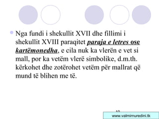 10
Nga fundi i shekullit XVII dhe fillimi i
shekullit XVIII paraqitet paraja e letres ose
kartëmonedha, e cila nuk ka vlerën e vet si
mall, por ka vetëm vlerë simbolike, d.m.th.
kërkohet dhe zotërohet vetëm për mallrat që
mund të blihen me të.
www.valmirnuredini.tk
 