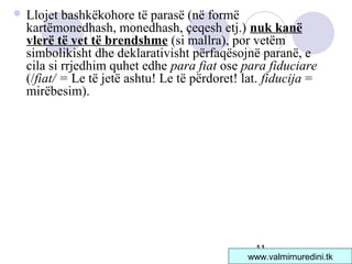 11
 Llojet bashkëkohore të parasë (në formë
kartëmonedhash, monedhash, çeqesh etj.) nuk kanë
vlerë të vet të brendshme (si mallra), por vetëm
simbolikisht dhe deklarativisht përfaqësojnë paranë, e
cila si rrjedhim quhet edhe para fiat ose para fiduciare
(/fiat/ = Le të jetë ashtu! Le të përdoret! lat. fiducija =
mirëbesim).
www.valmirnuredini.tk
 