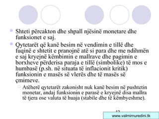 12
 Shteti përcakton dhe shpall njësinë monetare dhe
funksionet e saj.
 Qytetarët që kanë besim në vendimin e tillë dhe
fuqinë e shtetit e pranojnë atë si para dhe me ndihmën
e saj kryejnë këmbimin e mallrave dhe pagimin e
borxheve përderisa paraja e tillë (simbolike) të mos e
humbasë (p.sh. në situata të inflacionit kritik)
funksionin e masës së vlerës dhe të masës së
çmimeve.
 Atëherë qytetarët zakonisht nuk kanë besim në pushtetin
monetar, andaj funksionin e parasë e kryejnë disa mallra
të tjera ose valuta të huaja (stabile dhe të këmbyeshme).
www.valmirnuredini.tk
 