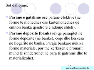 13
Sot dallojmë:
Paranë e gatshme ose paranë efektive (në
formë të monedhës ose kartëmonedhës që
emiton banka qendrore e ndonjë shteti),
Paranë depozitë (bankare) që paraqitet në
formë depozite (në bankë), çeqe dhe kërkesa
në llogaritë në banka. Paraja bankare nuk ka
formë materiale, por me kërkesën e pronarit
mund të shndërrohet në para të gatshme dhe të
materializohet.
www.valmirnuredini.tk
 