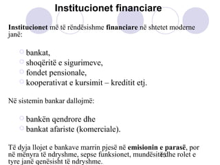 15
Institucionet më të rëndësishme financiare në shtetet moderne
janë:
 bankat,
 shoqëritë e sigurimeve,
 fondet pensionale,
 kooperativat e kursimit – kreditit etj.
Në sistemin bankar dallojmë:
 bankën qendrore dhe
 bankat afariste (komerciale).
Të dyja llojet e bankave marrin pjesë në emisionin e parasë, por
në mënyra të ndryshme, sepse funksionet, mundësitë dhe rolet e
tyre janë qenësisht të ndryshme.
Institucionet financiare
 