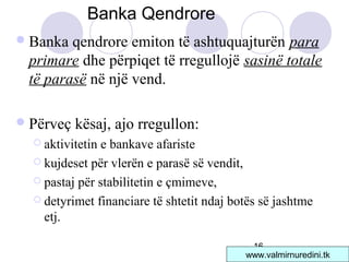 16
Banka qendrore emiton të ashtuquajturën para
primare dhe përpiqet të rregullojë sasinë totale
të parasë në një vend.
Përveç kësaj, ajo rregullon:
 aktivitetin e bankave afariste
 kujdeset për vlerën e parasë së vendit,
 pastaj për stabilitetin e çmimeve,
 detyrimet financiare të shtetit ndaj botës së jashtme
etj.
Banka Qendrore
www.valmirnuredini.tk
 