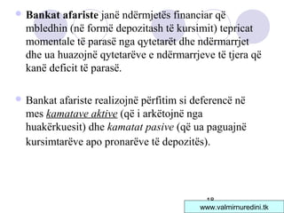 18
 Bankat afariste janë ndërmjetës financiar që
mbledhin (në formë depozitash të kursimit) tepricat
momentale të parasë nga qytetarët dhe ndërmarrjet
dhe ua huazojnë qytetarëve e ndërmarrjeve të tjera që
kanë deficit të parasë.
 Bankat afariste realizojnë përfitim si deferencë në
mes kamatave aktive (që i arkëtojnë nga
huakërkuesit) dhe kamatat pasive (që ua paguajnë
kursimtarëve apo pronarëve të depozitës).
www.valmirnuredini.tk
 
