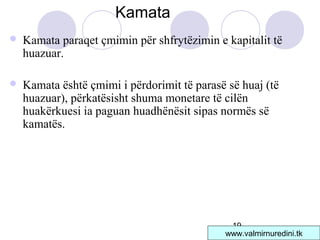 19
 Kamata paraqet çmimin për shfrytëzimin e kapitalit të
huazuar.
 Kamata është çmimi i përdorimit të parasë së huaj (të
huazuar), përkatësisht shuma monetare të cilën
huakërkuesi ia paguan huadhënësit sipas normës së
kamatës.
Kamata
www.valmirnuredini.tk
 