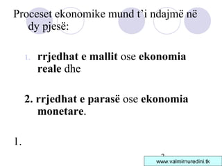 2
Proceset ekonomike mund t’i ndajmë në
dy pjesë:
1. rrjedhat e mallit ose ekonomia
reale dhe
2. rrjedhat e parasë ose ekonomia
monetare.
1.
www.valmirnuredini.tk
 
