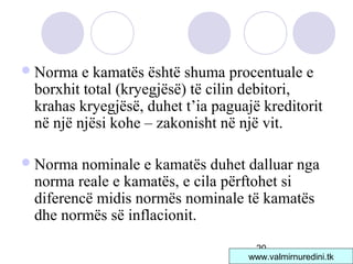 20
Norma e kamatës është shuma procentuale e
borxhit total (kryegjësë) të cilin debitori,
krahas kryegjësë, duhet t’ia paguajë kreditorit
në një njësi kohe – zakonisht në një vit.
Norma nominale e kamatës duhet dalluar nga
norma reale e kamatës, e cila përftohet si
diferencë midis normës nominale të kamatës
dhe normës së inflacionit.
www.valmirnuredini.tk
 