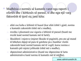 21
 Madhësia e normës së kamatës varet nga raporti i
ofertës dhe i kërkesës së parasë, si dhe nga një varg
faktorësh të tjerë siç janë këta:
a) afati ose koha e kthimit të huasë (kur afati është i gjatë, norma
e kamatës zakonisht është më e madhe),
b) rreziku i plasmanit ose siguria e kthimit të parasë (huatë me
rrezik kanë normë kamate më të lartë),
c) likuiditeti i mjeteve (mjetet likuide të pagimit), pra ato që mund
të kthehen shpejt në para të gatshme pa e humbur vlerën
zakonisht kanë normë kamate më të vogël, kurse norma e
kamatës për mjetet jolikuide është më e madhe),
d) shpenzimet administrative (huatë me shpenzime të larta
administrative kanë norma të kamatës më të mëdha).
www.valmirnuredini.tk
 