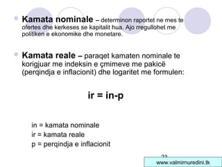 23
 Kamata nominale – determinon raportet ne mes te
ofertes dhe kerkeses se kapitalit hua. Ajo rregullohet me
politiken e ekonomike dhe monetare.
 Kamata reale – paraqet kamaten nominale te
korigjuar me indeksin e çmimeve me pakicë
(perqindja e inflacionit) dhe logaritet me formulen:
ir = in-p
in = kamata nominale
ir = kamata reale
p = perqindja e inflacionit
www.valmirnuredini.tk
 