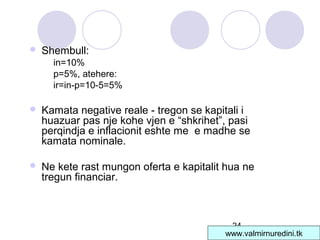 24
 Shembull:
in=10%
p=5%, atehere:
ir=in-p=10-5=5%
 Kamata negative reale - tregon se kapitali i
huazuar pas nje kohe vjen e “shkrihet”, pasi
perqindja e inflacionit eshte me e madhe se
kamata nominale.
 Ne kete rast mungon oferta e kapitalit hua ne
tregun financiar.
www.valmirnuredini.tk
 