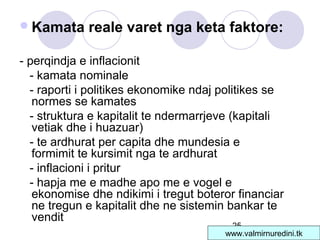 25
Kamata reale varet nga keta faktore:
- perqindja e inflacionit
- kamata nominale
- raporti i politikes ekonomike ndaj politikes se
normes se kamates
- struktura e kapitalit te ndermarrjeve (kapitali
vetiak dhe i huazuar)
- te ardhurat per capita dhe mundesia e
formimit te kursimit nga te ardhurat
- inflacioni i pritur
- hapja me e madhe apo me e vogel e
ekonomise dhe ndikimi i tregut boteror financiar
ne tregun e kapitalit dhe ne sistemin bankar te
vendit
www.valmirnuredini.tk
 