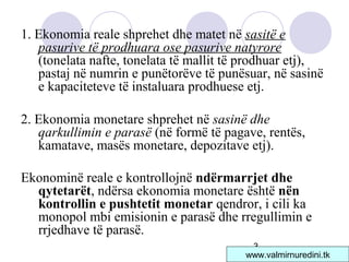 3
1. Ekonomia reale shprehet dhe matet në sasitë e
pasurive të prodhuara ose pasurive natyrore
(tonelata nafte, tonelata të mallit të prodhuar etj),
pastaj në numrin e punëtorëve të punësuar, në sasinë
e kapaciteteve të instaluara prodhuese etj.
2. Ekonomia monetare shprehet në sasinë dhe
qarkullimin e parasë (në formë të pagave, rentës,
kamatave, masës monetare, depozitave etj).
Ekonominë reale e kontrollojnë ndërmarrjet dhe
qytetarët, ndërsa ekonomia monetare është nën
kontrollin e pushtetit monetar qendror, i cili ka
monopol mbi emisionin e parasë dhe rregullimin e
rrjedhave të parasë.
www.valmirnuredini.tk
 