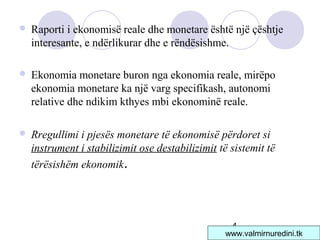 4
 Raporti i ekonomisë reale dhe monetare është një çështje
interesante, e ndërlikurar dhe e rëndësishme.
 Ekonomia monetare buron nga ekonomia reale, mirëpo
ekonomia monetare ka një varg specifikash, autonomi
relative dhe ndikim kthyes mbi ekonominë reale.
 Rregullimi i pjesës monetare të ekonomisë përdoret si
instrument i stabilizimit ose destabilizimit të sistemit të
tërësishëm ekonomik.
www.valmirnuredini.tk
 