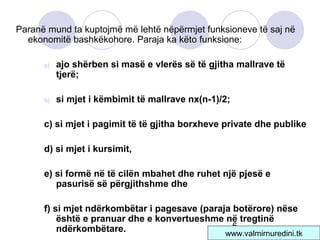 6
Paranë mund ta kuptojmë më lehtë nëpërmjet funksioneve të saj në
ekonomitë bashkëkohore. Paraja ka këto funksione:
a) ajo shërben si masë e vlerës së të gjitha mallrave të
tjerë;
b) si mjet i këmbimit të mallrave nx(n-1)/2;
c) si mjet i pagimit të të gjitha borxheve private dhe publike
d) si mjet i kursimit,
e) si formë në të cilën mbahet dhe ruhet një pjesë e
pasurisë së përgjithshme dhe
f) si mjet ndërkombëtar i pagesave (paraja botërore) nëse
është e pranuar dhe e konvertueshme në tregtinë
ndërkombëtare. www.valmirnuredini.tk
 