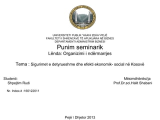 UNIVERSITETI PUBLIK “HAXHI ZEKA”-PEJË
FAKULTETI I SHKENCAVE TË APLIKUARA NË BIZNES
DEPARTAMENTI ADMINISTRIM BIZNESI

Punim seminarik
Lënda: Organizimi i ndërmarrjes
Tema : Sigurimet e detyrueshme dhe efekti ekonomik- social në Kosovë
Studenti:
Shpejtim Rudi

Mësimdhënësi/ja
Prof.Dr.sci.Halit Shabani

Nr. Index-it :160122011

Pejë  Dhjetor 2013

 