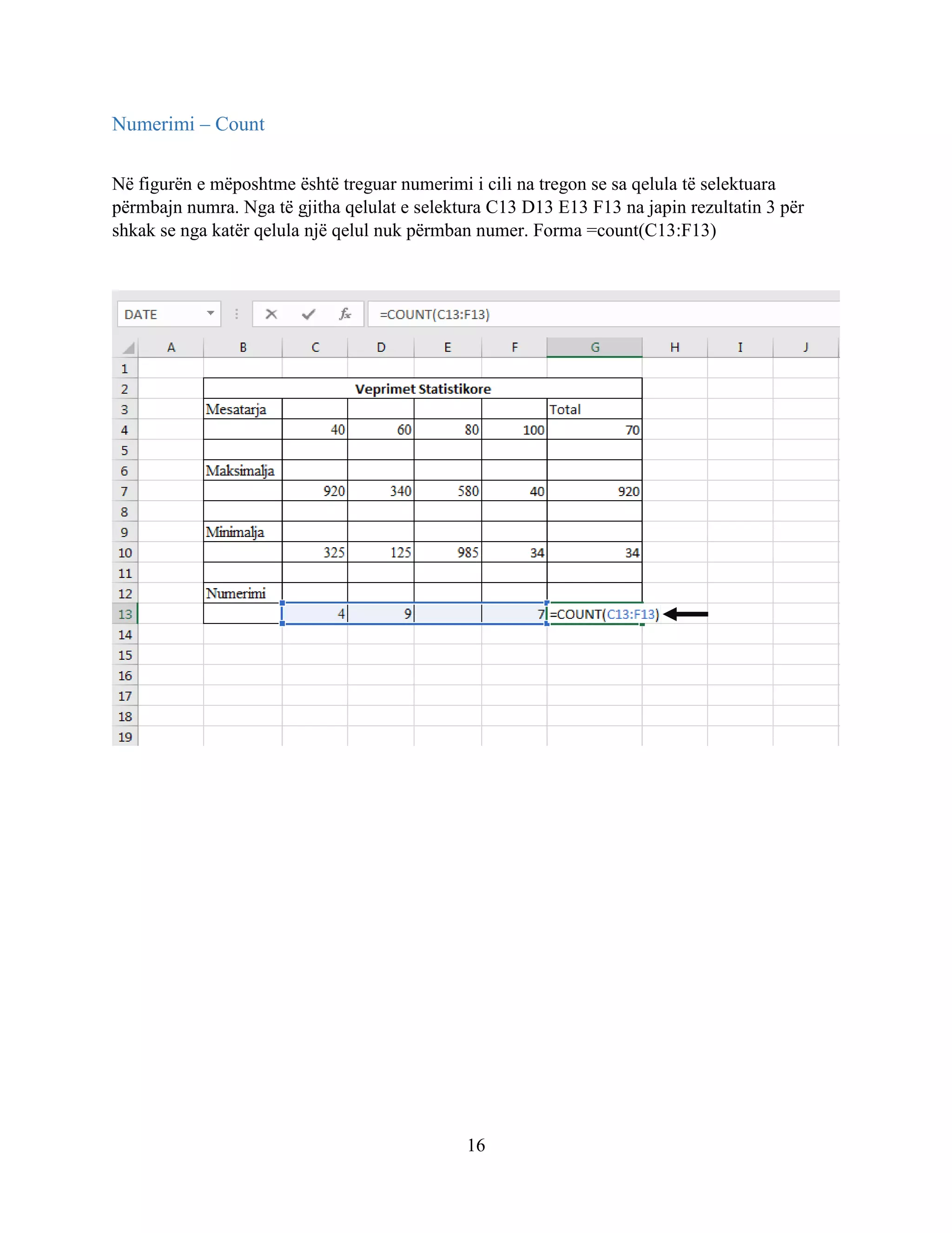 16
Numerimi – Count
Në figurën e mëposhtme është treguar numerimi i cili na tregon se sa qelula të selektuara
përmbajn numra. Nga të gjitha qelulat e selektura C13 D13 E13 F13 na japin rezultatin 3 për
shkak se nga katër qelula një qelul nuk përmban numer. Forma =count(C13:F13)
 