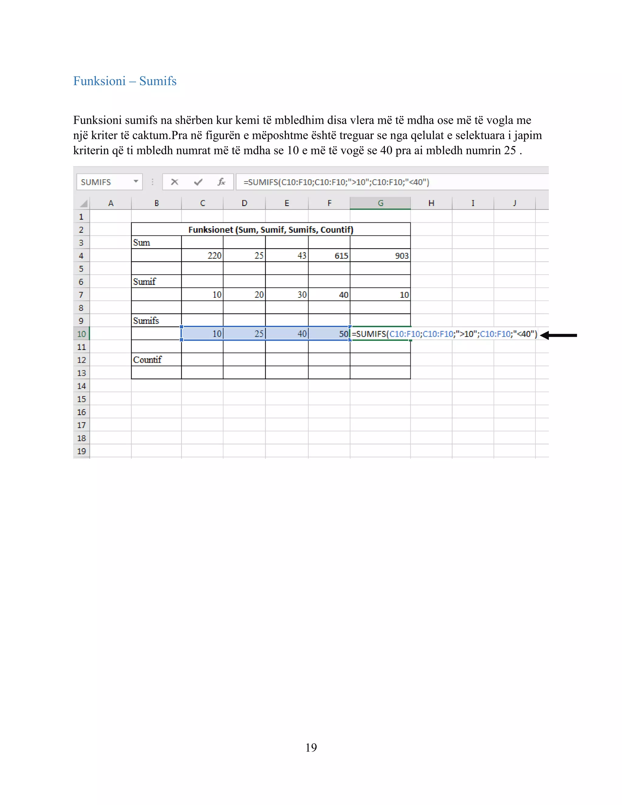 19
Funksioni – Sumifs
Funksioni sumifs na shërben kur kemi të mbledhim disa vlera më të mdha ose më të vogla me
një kriter të caktum.Pra në figurën e mëposhtme është treguar se nga qelulat e selektuara i japim
kriterin që ti mbledh numrat më të mdha se 10 e më të vogë se 40 pra ai mbledh numrin 25 .
 