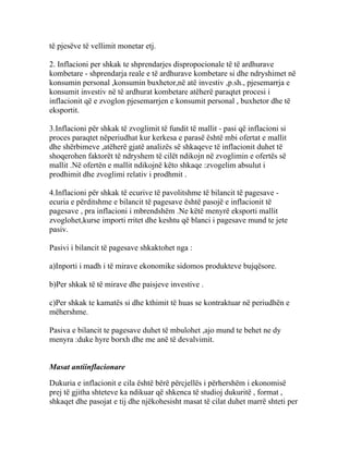 të pjesëve të vellimit monetar etj.

2. Inflacioni per shkak te shprendarjes dispropocionale të të ardhurave
kombetare - shprendarja reale e të ardhurave kombetare si dhe ndryshimet në
konsumin personal ,konsumin buxhetor,në atë investiv ,p.sh., pjesemarrja e
konsumit investiv në të ardhurat kombetare atëherë paraqtet procesi i
inflacionit që e zvoglon pjesemarrjen e konsumit personal , buxhetor dhe të
eksportit.

3.Inflacioni për shkak të zvoglimit të fundit të mallit - pasi që inflacioni si
proces paraqtet nëperiudhat kur kerkesa e parasë është mbi ofertat e mallit
dhe shërbimeve ,atëherë gjatë analizës së shkaqeve të inflacionit duhet të
shoqerohen faktorët të ndryshem të cilët ndikojn në zvoglimin e ofertës së
mallit .Në ofertën e mallit ndikojnë këto shkaqe :zvogelim absulut i
prodhimit dhe zvoglimi relativ i prodhmit .

4.Inflacioni për shkak të ecurive të pavolitshme të bilancit të pagesave -
ecuria e përditshme e bilancit të pagesave është pasojë e inflacionit të
pagesave , pra inflacioni i mbrendshëm .Ne këtë menyrë eksporti mallit
zvoglohet,kurse importi rritet dhe keshtu që blanci i pagesave mund te jete
pasiv.

Pasivi i bilancit të pagesave shkaktohet nga :

a)Inporti i madh i të mirave ekonomike sidomos produkteve bujqësore.

b)Per shkak të të mirave dhe paisjeve investive .

c)Per shkak te kamatës si dhe kthimit të huas se kontraktuar në periudhën e
mëhershme.

Pasiva e bilancit te pagesave duhet të mbulohet ,ajo mund te behet ne dy
menyra :duke hyre borxh dhe me anë të devalvimit.


Masat antiinflacionare

Dukuria e inflacionit e cila është bërë përcjellës i përhershëm i ekonomisë
prej të gjitha shteteve ka ndikuar që shkenca të studioj dukuritë , format ,
shkaqet dhe pasojat e tij dhe njëkohesisht masat të cilat duhet marrë shteti per
 