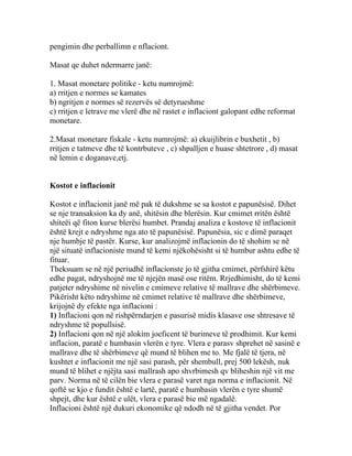 pengimin dhe perballimn e nflaciont.

Masat qe duhet ndermarre janë:

1. Masat monetare politike - ketu numrojmë:
a) rritjen e normes se kamates
b) ngritjen e normes së rezervës së detyrueshme
c) rritjen e letrave me vlerë dhe në rastet e inflaciont galopant edhe reformat
monetare.

2.Masat monetare fiskale - ketu numrojmë: a) ekuijlibrin e buxhetit , b)
rritjen e tatmeve dhe të kontrbuteve , c) shpalljen e huase shtetrore , d) masat
në lemin e doganave,etj.


Kostot e inflacionit

Kostot e inflacionit janë më pak të dukshme se sa kostot e papunësisë. Dihet
se nje transaksion ka dy anë, shitësin dhe blerësin. Kur cmimet rritën është
shiteëi që fiton kurse blerësi humbet. Prandaj analiza e kostove të inflacionit
është krejt e ndryshme nga ato të papunësisë. Papunësia, sic e dimë paraqet
nje humbje të pastër. Kurse, kur analizojmë inflacionin do të shohim se në
një situatë inflacioniste mund të kemi njëkohësisht si të humbur ashtu edhe të
fituar.
Theksuam se në një periudhë inflacionste jo të gjitha cmimet, përfshirë këtu
edhe pagat, ndryshojnë me të njejën masë ose ritëm. Rrjedhimisht, do të kemi
patjeter ndryshime në nivelin e cmimeve relative të mallrave dhe shërbimeve.
Pikërisht këto ndryshime në cmimet relative të mallrave dhe shërbimeve,
krijojnë dy efekte nga inflacioni :
1) Inflacioni qon në rishpërndarjen e pasurisë midis klasave ose shtresave të
ndryshme të popullsisë.
2) Inflacioni qon në një alokim joeficent të burimeve të prodhimit. Kur kemi
inflacion, paratë e humbasin vlerën e tyre. Vlera e parasv shprehet në sasinë e
mallrave dhe të shërbimeve që mund të blihen me to. Me fjalë të tjera, në
kushtet e inflacionit me një sasi parash, për shembull, prej 500 lekësh, nuk
mund të blihet e njëjta sasi mallrash apo shvrbimesh qv bliheshin një vit me
parv. Norma në të cilën bie vlera e parasë varet nga norma e inflacionit. Në
qoftë se kjo e fundit është e lartë, paratë e humbasin vlerën e tyre shumë
shpejt, dhe kur është e ulët, vlera e parasë bie më ngadalë.
Inflacioni është një dukuri ekonomike që ndodh në të gjitha vendet. Por
 