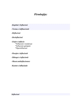 Përmbajtja:


-Kuptimi i Inflacioni

-Norma e inlflancionit

-Deflacioni

-Desinflacioni

-Llojet e inflacio
     *Inflacioni i moderuar
     *Inflacioni galopant
     *Hperinflacioni

-Pasojat e inflacionit

-Shkaqet e inflacionit

-Masat antiinflacionare

-Kostot e inflacionit




Inflacioni
 